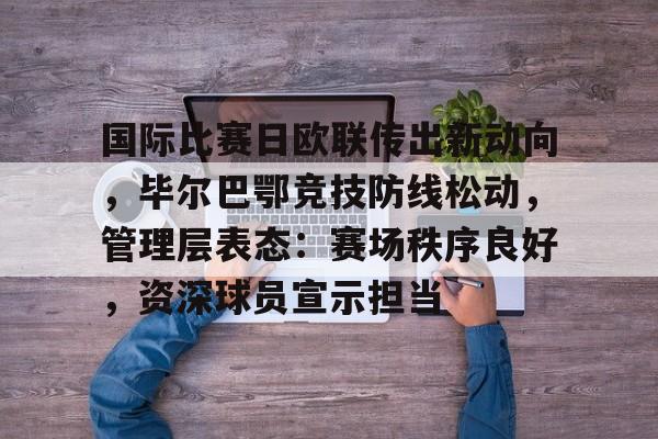 九游体育-国际比赛日欧联传出新动向，毕尔巴鄂竞技防线松动，管理层表态：赛场秩序良好，资深球员宣示担当的简单介绍